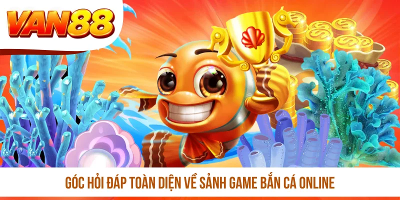 Góc hỏi đáp toàn diện về sảnh game bắn cá online